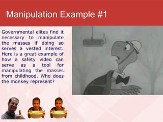 Manipulation Example #1 Governmental elites find it necessary to manipulate the masses if doing so serves a vested interest. Here is a great example of how a safety video can serve as a tool for manipulating the masses from childhood. Who does the monkey represent? 