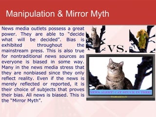 Manipulation & Mirror Myth News media outlets possess a great power. They are able to “decide what will be decided”. Bias is exhibited throughout the mainstream press. This is also true for nontraditional news sources as everyone is biased in some way. Many in the news media stress that they are nonbiased since they only reflect reality. Even if the news is merely reflected or reported, it is their choice of subjects that proves their bias. All news is biased. This is the “Mirror Myth”.  