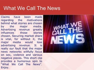 What We Call The News Claims have been made regarding the motivations behind what stories are chosen by the major media. Advertising revenue greatly influences those stories chosen. Securing market share is vital, for without it, the major media would lose advertising revenue. It is really our fault that the major news networks willfully focus on sex, violence and various negative pieces. This short clip provides a humorous spin to “What We Call The News”. Enjoy. 