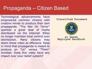 Propaganda – Citizen Based Technological advancements have empowered common citizens with creative minds to produce their own propaganda. “The War On Terror” sparked a great deal of media distributed via the Internet. Elites no longer maintain total control over distribution. Many citizens may deem these video as offensive. Keep in mind that propaganda is meant to produce an “Us” versus “Them” mindset. Does this video have any impact over your belief system? 
