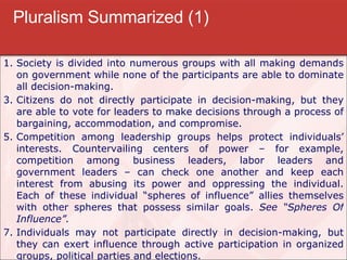 Pluralism Summarized (1) Society is divided into numerous groups with all making demands on government while none of the participants are able to dominate all decision-making. Citizens do not directly participate in decision-making, but they are able to vote for leaders to make decisions through a process of bargaining, accommodation, and compromise. Competition among leadership groups helps protect individuals’ interests. Countervailing centers of power – for example, competition among business leaders, labor leaders and government leaders – can check one another and keep each interest from abusing its power and oppressing the individual. Each of these individual “spheres of influence” allies themselves with other spheres that possess similar goals.  See “Spheres Of Influence”. Individuals may not participate directly in decision-making, but they can exert influence through active participation in organized groups, political parties and elections. 