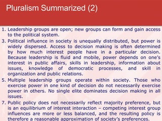 Pluralism Summarized (2) Leadership groups are open; new groups can form and gain access to the political system. Political influence in society is unequally distributed, but power is widely dispersed. Access to decision making is often determined by how much interest people have in a particular decision. Because leadership is fluid and mobile, power depends on one’s interest in public affairs, skills in leadership, information about issues, knowledge of democratic processes, and skill in organization and public relations. Multiple leadership groups operate within society. Those who exercise power in one kind of decision do not necessarily exercise power in others. No single elite dominates decision making in all issues. Public policy does not necessarily reflect majority preference, but is an equilibrium of interest interaction – competing interest group influences are more or less balanced, and the resulting policy is therefore a reasonable approximation of society’s preferences. 