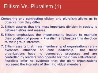 Elitism Vs. Pluralism (1) Comparing and contrasting elitism and pluralism allows us to observe how they differ: Elitism asserts that the most important division in society is between elites and masses. Elitism emphasizes the importance to leaders to maintain their position of power – Pluralism emphasizes this devotion to their group interests. Elitism asserts that mass membership of organizations rarely exercises influence on elite leadership. That these organizations have no democratic processes and are controlled by leaders who operate for their own self-interest. Pluralists offer no evidence that the giant organizations represent the interests of their individual members. 