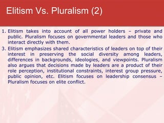 Elitism Vs. Pluralism (2) Elitism takes into account of all power holders – private and public. Pluralism focuses on governmental leaders and those who interact directly with them. Elitism emphasizes shared characteristics of leaders on top of their interest in preserving the social diversity among leaders, differences in backgrounds, ideologies, and viewpoints. Pluralism also argues that decisions made by leaders are a product of their role perception, institutional constraints, interest group pressure, public opinion, etc. Elitism focuses on leadership consensus – Pluralism focuses on elite conflict. 