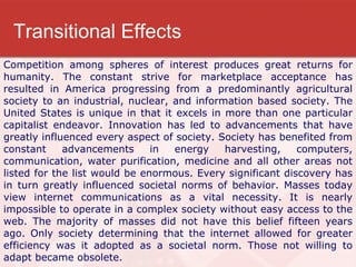 Transitional Effects Competition among spheres of interest produces great returns for humanity. The constant strive for marketplace acceptance has resulted in America progressing from a predominantly agricultural society to an industrial, nuclear, and information based society. The United States is unique in that it excels in more than one particular capitalist endeavor. Innovation has led to advancements that have greatly influenced every aspect of society. Society has benefited from constant advancements in energy harvesting, computers, communication, water purification, medicine and all other areas not listed for the list would be enormous. Every significant discovery has in turn greatly influenced societal norms of behavior. Masses today view internet communications as a vital necessity. It is nearly impossible to operate in a complex society without easy access to the web. The majority of masses did not have this belief fifteen years ago. Only society determining that the internet allowed for greater efficiency was it adopted as a societal norm. Those not willing to adapt became obsolete. 