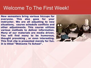 Welcome To The First Week! New semesters bring various hiccups for everyone. This also goes for your instructor. We are all adjusting to new situations,  course schedule conflicts and other adjustments. This course utilizes various methods to deliver information. Many of our materials are media driven. You will find many to be humorous, thought provoking , or even interesting. This first clip is presented merely for fun. It is titled “Welcome To School”. 