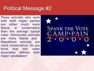 Political Message #2 Those activists who work with both major parties are either much more liberal or conservative than the average typical voter. Democratic activists are more liberal and  Republican activists are more conservative. Do you think that this video accurately defines both major candidates? 
