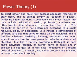 Power Theory (1) To exert power one must first possess adequate reserves to draw upon. This is defined simply as “capacity of power”. Achieving higher positions is dependent on various factors that may include: education; wealth; profession; charisma and other talents either developed or engrained from birth. This “capacity of power” is not determined according to a single resource, ability or possession. It is instead a combination of different variables that serve to make up the individual. This is just like a battery consisting of energy resources drawn upon when it comes time to draw power in order to achieve a set objective. Just like a battery powering a flashlight so does one’s individual “capacity of power” serve to assist one in achieving a set goal or in this case influencing or affecting political behavior to maintain, expand or protect one’s standing in  order to survive in society.  