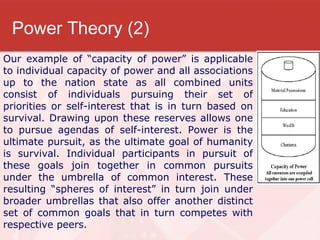 Power Theory (2) Our example of “capacity of power” is applicable to individual capacity of power and all associations up to the nation state as all combined units consist of individuals pursuing their set of priorities or self-interest that is in turn based on survival. Drawing upon these reserves allows one to pursue agendas of self-interest. Power is the ultimate pursuit, as the ultimate goal of humanity is survival. Individual participants in pursuit of these goals join together in common pursuits under the umbrella of common interest. These resulting “spheres of interest” in turn join under broader umbrellas that also offer another distinct set of common goals that in turn competes with respective peers.   