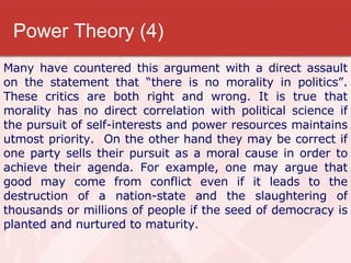 Power Theory (4) Many have countered this argument with a direct assault on the statement that “there is no morality in politics”. These critics are both right and wrong. It is true that morality has no direct correlation with political science if the pursuit of self-interests and power resources maintains utmost priority.  On the other hand they may be correct if one party sells their pursuit as a moral cause in order to achieve their agenda. For example, one may argue that good may come from conflict even if it leads to the destruction of a nation-state and the slaughtering of thousands or millions of people if the seed of democracy is planted and nurtured to maturity.  