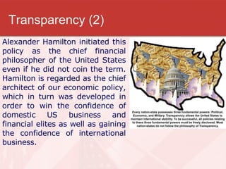 Transparency (2) Alexander Hamilton initiated this policy as the chief financial philosopher of the United States even if he did not coin the term. Hamilton is regarded as the chief architect of our economic policy, which in turn was developed in order to win the confidence of domestic US business and financial elites as well as gaining the confidence of international business.  