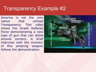Transparency Example #2 America is not the only nation that utilizes Transparency. This video shows the Israeli Defense Force demonstrating a new type of gun that can shoot around corners. A brief interview with the inventor of this amazing weapon follows the demonstration. 