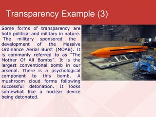 Transparency Example (3) Some forms of transparency are both political and military in nature.  The military sponsored the development of the Massive Ordinance Aerial Burst (MOAB). It is commonly referred to as “The Mother Of All Bombs”. It is the largest conventional bomb in our arsenal. There is a psychological component to this bomb. A mushroom cloud forms following successful detonation. It looks somewhat like a nuclear device being detonated. 