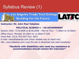 Syllabus Review (1) Instructor: Mr. John Paul Tabakian  POLITICAL SCIENCE 1 – US GOVERNMENT Section 1032: 7/14/2008 to 8/16/2008 – Mon to Thur – 7:30am to 10:00am  Office Hours: Monday 10:10am to 11:00am F-225 Voice Mail: (213) 763-5377 Ext. 4023 E-mail: class@tabakian.com (most reliable way to reach me) URL: www.tabakian.com  (use the site to download lost class handouts) *Students with disabilities who need any assistance or accommodations should contact the instructor* 