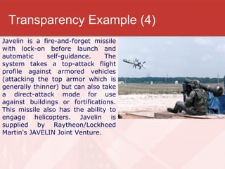 Transparency Example (4) Javelin is a fire-and-forget missile with lock-on before launch and automatic self-guidance. The system takes a top-attack flight profile against armored vehicles (attacking the top armor which is generally thinner) but can also take a direct-attack mode for use against buildings or fortifications. This missile also has the ability to engage helicopters. Javelin is supplied by Raytheon/Lockheed Martin's JAVELIN Joint Venture. 