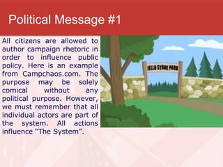 Political Message #1 All citizens are allowed to author campaign rhetoric in order to influence public policy. Here is an example from Campchaos.com. The purpose may be solely comical without any political purpose. However, we must remember that all individual actors are part of the system. All actions influence “The System”. 