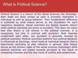 What Is Political Science? Political Science is a branch of the Social Sciences like Sociology. Both fields are fairly similar as each is primarily interested in individual as well as group behavior. Their fundamental difference is exhibited by what theory serves as the foundation for each respective discipline. Social scientists are biased towards elitism while political scientists are prone to pluralism. This does not mean that elite theory is not utilized in the political sciences. It is recognized, but only in contrast with pluralism. Both theories compliment each other, but pluralism is generally favored by political scientists. Political scientists examine how political behavior is influenced as Sociology, which looks at individual behavior that is determined according to elite influence in general. Elite theory serves as the primary basis of the social sciences (sociology) while political scientists are biased towards pluralism or the result of competing interests and the end result of conflict and compromise.  