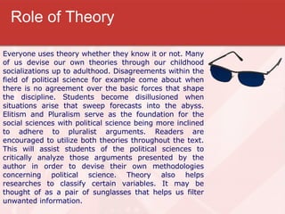 Role of Theory Everyone uses theory whether they know it or not. Many of us devise our own theories through our childhood socializations up to adulthood. Disagreements within the field of political science for example come about when there is no agreement over the basic forces that shape the discipline. Students become disillusioned when situations arise that sweep forecasts into the abyss. Elitism and Pluralism serve as the foundation for the social sciences with political science being more inclined to adhere to pluralist arguments. Readers are encouraged to utilize both theories throughout the text. This will assist students of the political sciences to critically analyze those arguments presented by the author in order to devise their own methodologies concerning political science. Theory also helps researches to classify certain variables. It may be thought of as a pair of sunglasses that helps us filter unwanted information.  