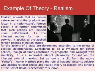 Example Of Theory - Realism Realism accords that as human nature remains the predominant factor in a nation-state’s foreign policy, it is further determined that such policies are focused upon self-interest. As the inherent motive for man is survival, it applies to the applied foreign policies of nation-states for the actions of a state are determined according to the tenets of political determination. Considered to be a synonym for power politics, though at times construed as pragmatic and wrought with simplicity, it is a somewhat abrupt philosophy focused on the inherent evils of mankind. Let us look at a clip from the movie “Failsafe”. Walter Matthau plays the role of National Security Advisor who applies rational choice and realist theory to explain why striking at the Soviet Union is necessary to survive.  