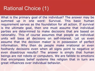 Rational Choice (1) What is the primary goal of the individual? The answer may be summed up in one word: Survival. This basic human requirement serves as the foundation for all action. If survival is the ultimate goal, then one must assume that individual parties are determined to make decisions that are based on rationality. This of course assumes that people as individual units will base all decisions on self-interest. Let us even assume that the decision maker is in possession of perfect information. Why then do people make irrational or even foolhardy decisions even when all signs point to negative or even disastrous results? The answer is simply that human beings are not robots or computers. We are fallible to emotions that encompass belief systems like religion that in turn are great influences over individual behavior.  