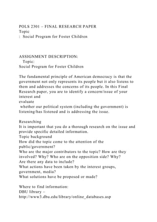 POLS 2301 – FINAL RESEARCH PAPER
Topic
: Social Program for Foster Children
ASSIGNMENT DESCRIPTION:
Topic:
Social Program for Foster Children
The fundamental principle of American democracy is that the
government not only represents its people but it also listens to
them and addresses the concerns of its people. In this Final
Research paper, you are to identify a concern/issue of your
interest and
evaluate
whether our political system (including the government) is
listening/has listened and is addressing the issue.
Researching
It is important that you do a thorough research on the issue and
provide specific detailed information.
Topic background
How did the topic come to the attention of the
public/government?
Who are the major contributors to the topic? How are they
involved? Why? Who are on the opposition side? Why?
Are there any data to include?
What actions have been taken by the interest groups,
government, media?
What solutions have be proposed or made?
Where to find information:
DBU library –
http://www3.dbu.edu/library/online_databases.asp
 