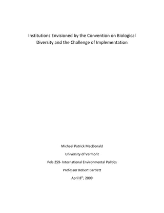 Institutions Envisioned by the Convention on Biological
     Diversity and the Challenge of Implementation




                  Michael Patrick MacDonald

                    University of Vermont

         Pols 259- International Environmental Politics

                   Professor Robert Bartlett

                         April 8th, 2009
 