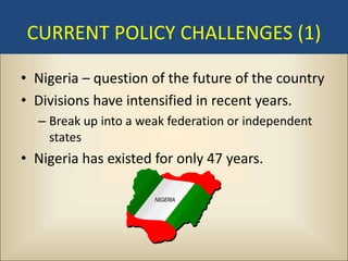 CURRENT POLICY CHALLENGES (1)

• Nigeria – question of the future of the country
• Divisions have intensified in recent years.
  – Break up into a weak federation or independent
    states
• Nigeria has existed for only 47 years.
 