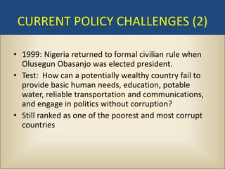 CURRENT POLICY CHALLENGES (2)

• 1999: Nigeria returned to formal civilian rule when
  Olusegun Obasanjo was elected president.
• Test: How can a potentially wealthy country fail to
  provide basic human needs, education, potable
  water, reliable transportation and communications,
  and engage in politics without corruption?
• Still ranked as one of the poorest and most corrupt
  countries
 