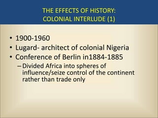 THE EFFECTS OF HISTORY:
          COLONIAL INTERLUDE (1)

• 1900-1960
• Lugard- architect of colonial Nigeria
• Conference of Berlin in1884-1885
  – Divided Africa into spheres of
    influence/seize control of the continent
    rather than trade only
 
