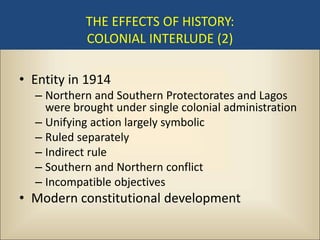 THE EFFECTS OF HISTORY:
           COLONIAL INTERLUDE (2)

• Entity in 1914
  – Northern and Southern Protectorates and Lagos
    were brought under single colonial administration
  – Unifying action largely symbolic
  – Ruled separately
  – Indirect rule
  – Southern and Northern conflict
  – Incompatible objectives
• Modern constitutional development
 