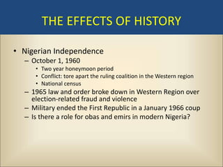 THE EFFECTS OF HISTORY

• Nigerian Independence
  – October 1, 1960
     • Two year honeymoon period
     • Conflict: tore apart the ruling coalition in the Western region
     • National census
  – 1965 law and order broke down in Western Region over
    election-related fraud and violence
  – Military ended the First Republic in a January 1966 coup
  – Is there a role for obas and emirs in modern Nigeria?
 