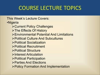 COURSE LECTURE TOPICS
This Week’s Lecture Covers:
•Nigeria
   Current Policy Challenges
   The Effects Of History
   Environmental Potential And Limitations
   Political Culture And Subcultures
   Political Socialization
   Political Recruitment
   Political Structure
   Interest Articulation
   Political Participation
   Parties And Elections
   Policy Formation And Implementation
 