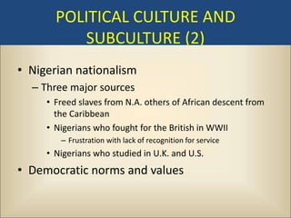 POLITICAL CULTURE AND
          SUBCULTURE (2)
• Nigerian nationalism
  – Three major sources
     • Freed slaves from N.A. others of African descent from
       the Caribbean
     • Nigerians who fought for the British in WWII
        – Frustration with lack of recognition for service
     • Nigerians who studied in U.K. and U.S.
• Democratic norms and values
 