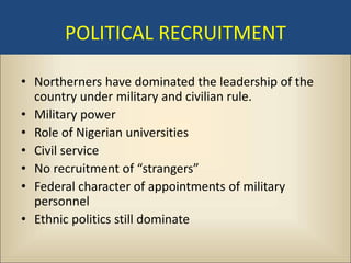 POLITICAL RECRUITMENT

• Northerners have dominated the leadership of the
  country under military and civilian rule.
• Military power
• Role of Nigerian universities
• Civil service
• No recruitment of “strangers”
• Federal character of appointments of military
  personnel
• Ethnic politics still dominate
 