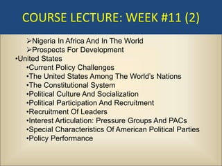 COURSE LECTURE: WEEK #11 (2)
   Nigeria In Africa And In The World
   Prospects For Development
•United States
   •Current Policy Challenges
   •The United States Among The World’s Nations
   •The Constitutional System
   •Political Culture And Socialization
   •Political Participation And Recruitment
   •Recruitment Of Leaders
   •Interest Articulation: Pressure Groups And PACs
   •Special Characteristics Of American Political Parties
   •Policy Performance
 