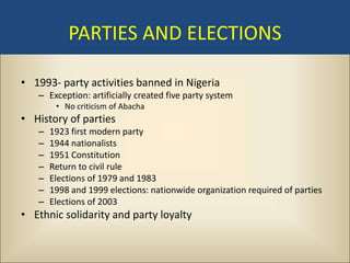 PARTIES AND ELECTIONS

• 1993- party activities banned in Nigeria
   – Exception: artificially created five party system
        • No criticism of Abacha
• History of parties
   –   1923 first modern party
   –   1944 nationalists
   –   1951 Constitution
   –   Return to civil rule
   –   Elections of 1979 and 1983
   –   1998 and 1999 elections: nationwide organization required of parties
   –   Elections of 2003
• Ethnic solidarity and party loyalty
 