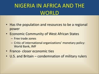 NIGERIA IN AFRICA AND THE
               WORLD
• Has the population and resources to be a regional
  power
• Economic Community of West African States
   – Free trade zones
   – Critic of international organizations’ monetary policy:
     World Bank, IMF
• France- closer economic ties
• U.S. and Britain – condemnation of military rulers
 