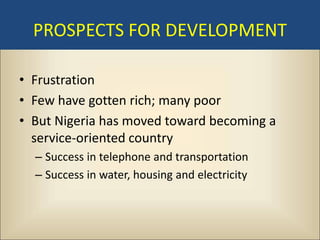 PROSPECTS FOR DEVELOPMENT

• Frustration
• Few have gotten rich; many poor
• But Nigeria has moved toward becoming a
  service-oriented country
  – Success in telephone and transportation
  – Success in water, housing and electricity
 