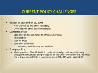 CURRENT POLICY CHALLENGES

• Impact of September 11, 2001
    – New war unlike any other in history
    – Overshadows other policy challenges
• Domestic affairs
    –   Economic and social status of African Americans
    –   Immigration
    –   War on drugs
    –   Economic conditions
         • Oil prices, Social Security, and Medicare
• Foreign policy
    – Main question: Should the U.S. conduct its foreign policy mainly solely
      through the structures and procedures of the UN or should the U.S. do what
      the U.S. president thinks is imperative even if the UN votes against it?
 
