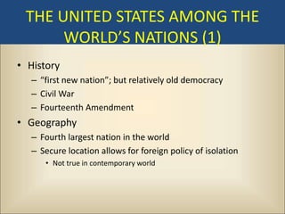 THE UNITED STATES AMONG THE
      WORLD’S NATIONS (1)
• History
   – “first new nation”; but relatively old democracy
   – Civil War
   – Fourteenth Amendment
• Geography
   – Fourth largest nation in the world
   – Secure location allows for foreign policy of isolation
      • Not true in contemporary world
 