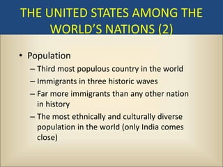 THE UNITED STATES AMONG THE
     WORLD’S NATIONS (2)
• Population
  – Third most populous country in the world
  – Immigrants in three historic waves
  – Far more immigrants than any other nation
    in history
  – The most ethnically and culturally diverse
    population in the world (only India comes
    close)
 