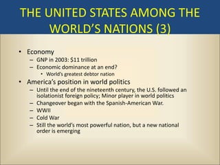 THE UNITED STATES AMONG THE
     WORLD’S NATIONS (3)
• Economy
   – GNP in 2003: $11 trillion
   – Economic dominance at an end?
       • World’s greatest debtor nation
• America’s position in world politics
   – Until the end of the nineteenth century, the U.S. followed an
     isolationist foreign policy; Minor player in world politics
   – Changeover began with the Spanish-American War.
   – WWII
   – Cold War
   – Still the world’s most powerful nation, but a new national
     order is emerging
 