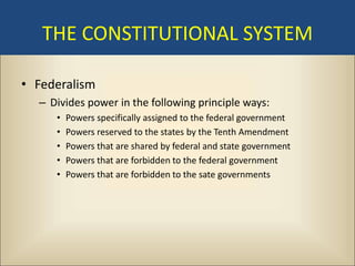 THE CONSTITUTIONAL SYSTEM

• Federalism
  – Divides power in the following principle ways:
     •   Powers specifically assigned to the federal government
     •   Powers reserved to the states by the Tenth Amendment
     •   Powers that are shared by federal and state government
     •   Powers that are forbidden to the federal government
     •   Powers that are forbidden to the sate governments
 
