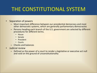 THE CONSTITUTIONAL SYSTEM
• Separation of powers
    – Most important difference between our presidential democracy and most
      other democratic systems, which are generally parliamentary democracies
    – Persons heading each branch of the U.S. government are selected by different
      procedures for different terms.
         •   House
         •   Senate
         •   President
         •   Courts
    – Checks and balances
• Judicial review
    – Defined as the power of a court to render a legislative or executive act null
      and void on the ground of unconstitutionality
 