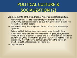 POLITICAL CULTURE &
              SOCIALIZATION (2)
• Main elements of the traditional American political culture
   – More Americans tend to believe that government officials are
     trustworthy, but less inclined to believe that government is really run
     for the benefit of all people
   – More likely to say they are proud of their country and are willing to
     fight for it
   – But not as likely to trust their government to do the right thing
   – A paradox? Belief that ordinary Americans are good, solid, reliable
     folks with plenty of commons sense, and that American is a wonderful
     country. BUT, they feel that the government, which is not the same as
     the country, may not always be trustworthy given the nature of
     ambitious political leaders and elections, etc.
   – Litigious nature
 