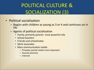 POLITICAL CULTURE &
              SOCIALIZATION (3)
• Political socialization
   – Begins with children as young as 3 or 4 and continues on in
     life
   – Agents of political socialization
      •   Family, primarily parents- most powerful role
      •   School teachers
      •   Friends and schoolmates
      •   Work associates
      •   Mass communication media
            – Privately owned media more important
            – Scarcity doctrine
            – Internet
 