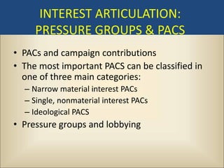 INTEREST ARTICULATION:
     PRESSURE GROUPS & PACS
• PACs and campaign contributions
• The most important PACS can be classified in
  one of three main categories:
  – Narrow material interest PACs
  – Single, nonmaterial interest PACs
  – Ideological PACS
• Pressure groups and lobbying
 