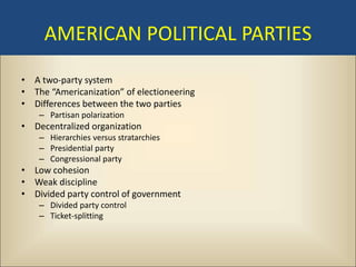 AMERICAN POLITICAL PARTIES
• A two-party system
• The “Americanization” of electioneering
• Differences between the two parties
    – Partisan polarization
• Decentralized organization
    – Hierarchies versus stratarchies
    – Presidential party
    – Congressional party
• Low cohesion
• Weak discipline
• Divided party control of government
    – Divided party control
    – Ticket-splitting
 