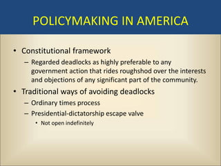 POLICYMAKING IN AMERICA

• Constitutional framework
   – Regarded deadlocks as highly preferable to any
     government action that rides roughshod over the interests
     and objections of any significant part of the community.
• Traditional ways of avoiding deadlocks
   – Ordinary times process
   – Presidential-dictatorship escape valve
      • Not open indefinitely
 