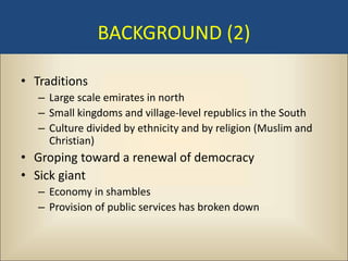 BACKGROUND (2)

• Traditions
   – Large scale emirates in north
   – Small kingdoms and village-level republics in the South
   – Culture divided by ethnicity and by religion (Muslim and
     Christian)
• Groping toward a renewal of democracy
• Sick giant
   – Economy in shambles
   – Provision of public services has broken down
 